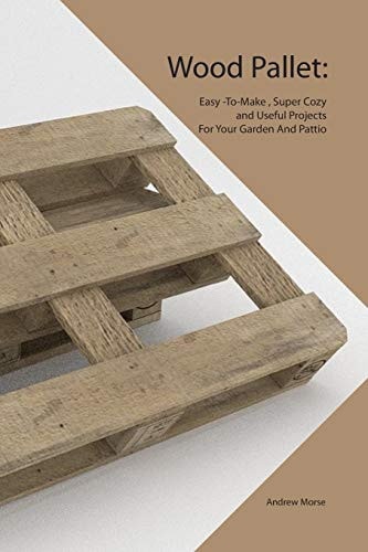 Wood Pallet Easy -To-Make, Super Cozy and Useful Projects For Your Garden And Pattio