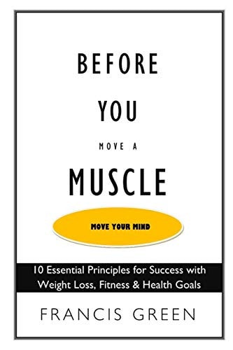 Before You Move a Muscle, Move Your Mind 10 Essential Principles for Success with Weight Loss, Fitness & Health Goals