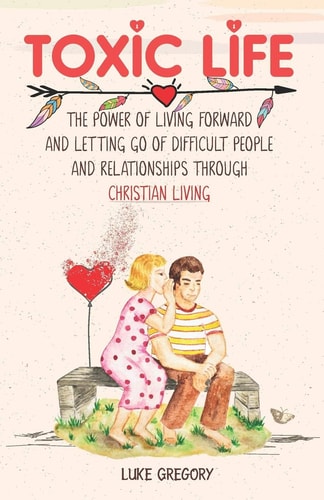 Toxic Life The Power of Living Forward and Letting Go of Difficult People and Relationships Through Christian Living