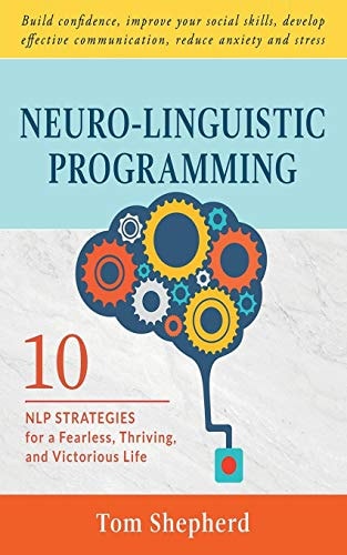 Neuro-Linguistic Programming 10 NLP Strategies for a Fearless, Thriving, and Victorious Life - Build Confidence, Improve Your Social Skills, Develop Effective Communication, Reduce Anxiety and Stress
