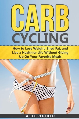 Carb Cycling How to Lose Weight, Shed Fat, and Live a Healthier Life Without Giving Up On Your Favorite Meals