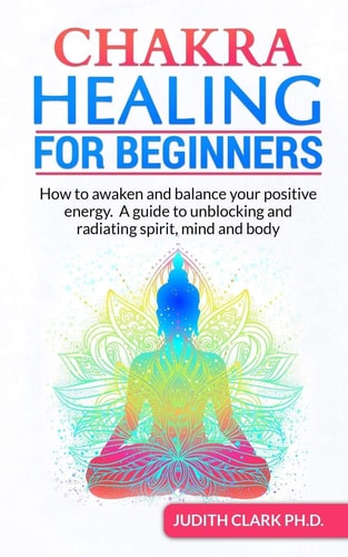 Chakra Healing for Beginners How to Awaken and Balance Your Positive Energy. a Guide to Unblocking and Radiating Spirit, Mind and Body