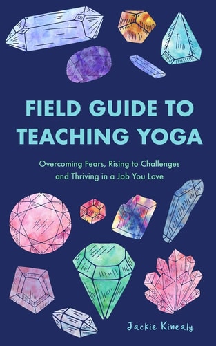 Field Guide to Teaching Yoga Overcoming Fears, Rising to Challenges, and Thriving in a Job You Love