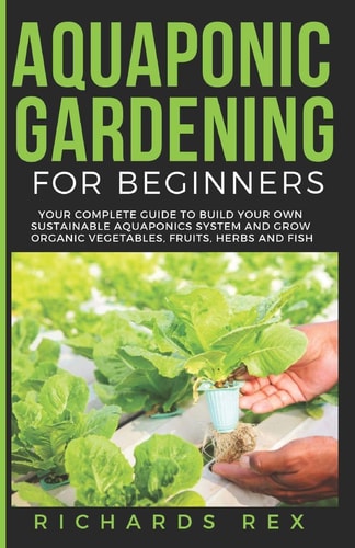 Aquaponic Gardening for Beginners Your Complete Guide to Build Your Own Sustainable Aquaponics System and Grow Organic Vegetables, Fruits, Herbs and Fish