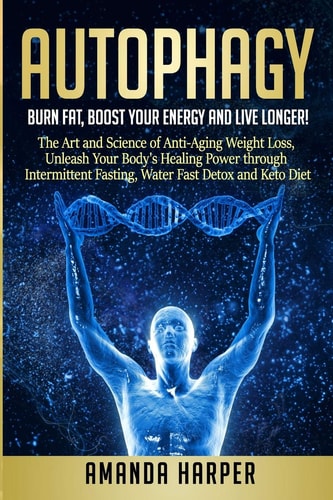 Autophagy Burn Fat, Boost Your Energy and Live Longer! The Art and Science of Anti-Aging Weight Loss, Unleash Your Body's Healing Power Through Intermittent Fasting, Water Fast Detox and Keto Diet