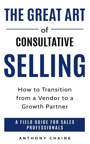 The Great Art of Consultative Selling How to Transition from a Vendor to a Growth Partner: a Field Guide for Sales Professionals
