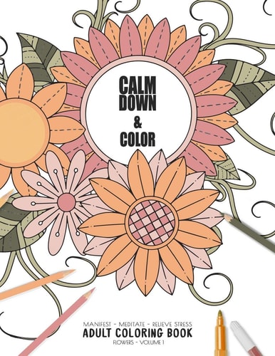 Calm Down & Color - Manifest - Meditate - Relieve Stress - Adult Coloring Book - Flowers Volume 1 Use This Coloring Book to Manifest Your Dreams, Meditate, Relive Stress and Anxiety