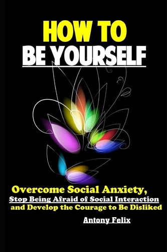 How To Be Yourself Overcome Social Anxiety, Stop Being Afraid of Social Interaction and Develop the Courage to Be Disliked