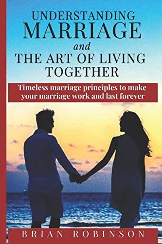 Understanding Marriage and The Art of Living Together Timeless Marriage Principles to Make Your Marriage Work and Last Forever