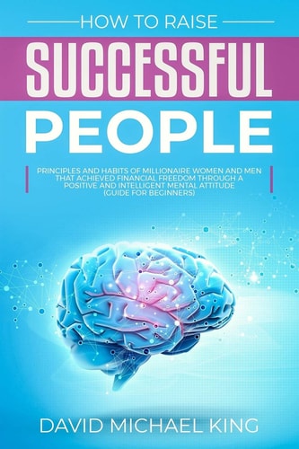 How to Raise Successful People Principles and Habits of Millionaire Women and Men That Achieved Financial Freedom Through a Positive and Intelligent Mental Attitude (Guide for Beginners)