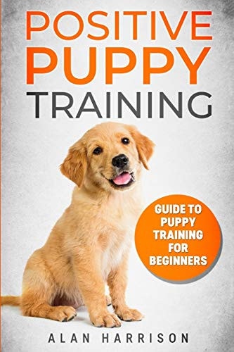 Positive Puppy Training Guide To Puppy Training For Beginners (Step By Step Positive Approach For Dog Training, Puppy House Training, Puppy Training)
