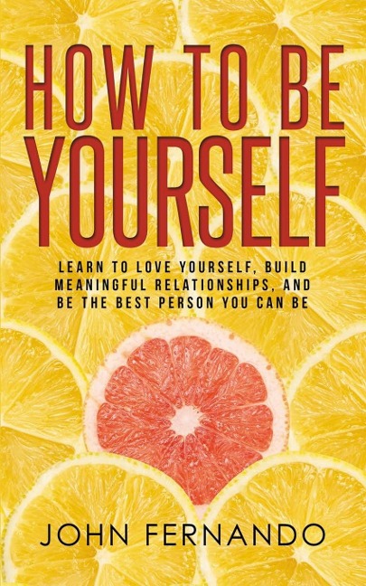 How To Be Yourself: Learn To Love Yourself, Build Meaningful Relationships, And Be The Best Person You Can Be