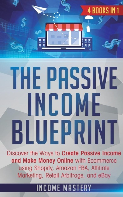 The Passive Income Blueprint: 4 Books in 1: Discover the Ways to Create Passive Income and Make Money Online with Ecommerce using Shopify, Amazon FBA, Affiliate Marketing, Retail Arbitrage, and eBay