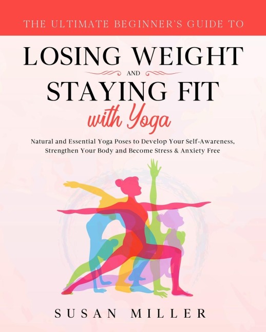 The Ultimate Beginners Guide to Losing Weight and Staying Fit with Yoga: Natural and Essential Yoga Poses to Develop Your Self-Awareness, Strengthen Your Body and Become Stress & Anxiety Free