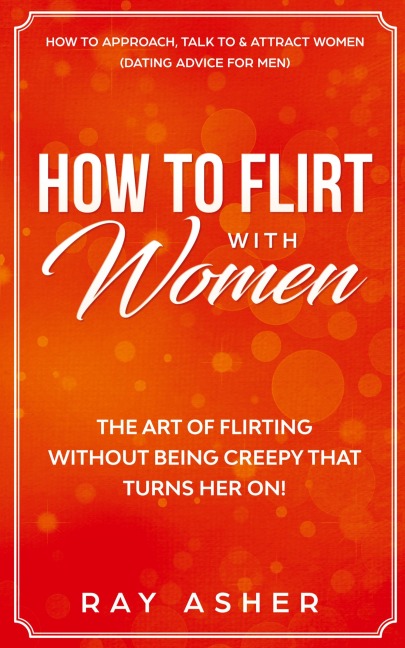 How to Flirt with Women: The Art of Flirting Without Being Creepy That Turns Her On! How to Approach, Talk to & Attract Women (Dating Advice for Men)