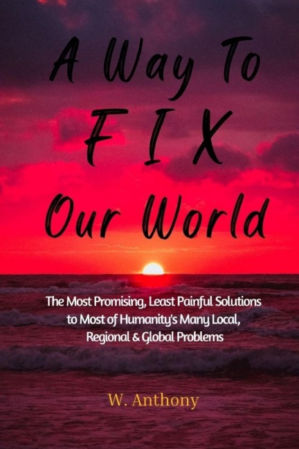 A Way to FIX Our World: The Most Promising, Least Painful Solutions to Most of Humanitys Many Local, Regional & Global Problems