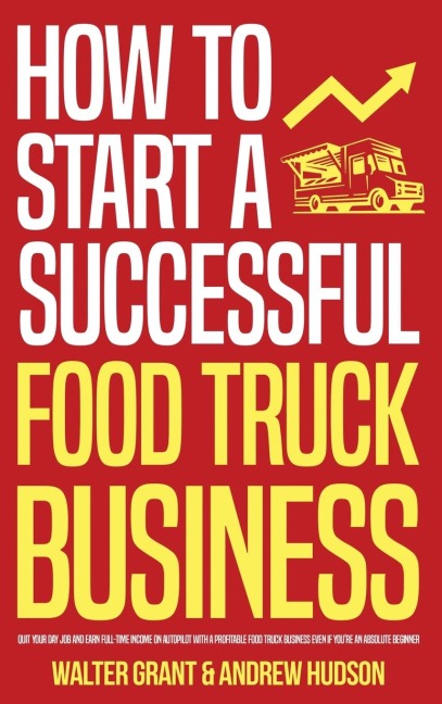 How to Start a Successful Food Truck Business: Quit Your Day Job and Earn Full-time Income on Autopilot With a Profitable Food Truck Business Even if Youre an Absolute Beginner