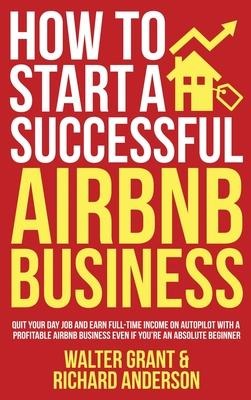 How to Start a Successful Airbnb Business: Quit Your Day Job and Earn Full-time Income on Autopilot With a Profitable Airbnb Business Even if Youre an Absolute Beginner