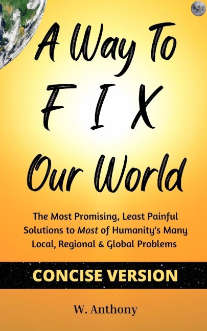 A Way to FIX Our World Concise Version: The Most Promising, Least Painful Solutions to Most of Humanitys Many Local, Regional & Global Problems