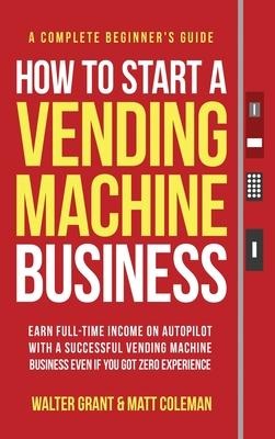 How to Start a Vending Machine Business: Earn Full-Time Income on Autopilot with a Successful Vending Machine Business even if You Got Zero Experience (A Complete Beginners Guide)