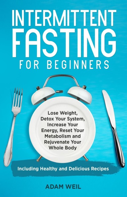 Intermittent Fasting for Beginners: Lose Weight, Detox Your System, Increase Your Energy, Reset Your Metabolism and Rejuvenate Your Whole Body, Including Healthy and Delicious Recipes
