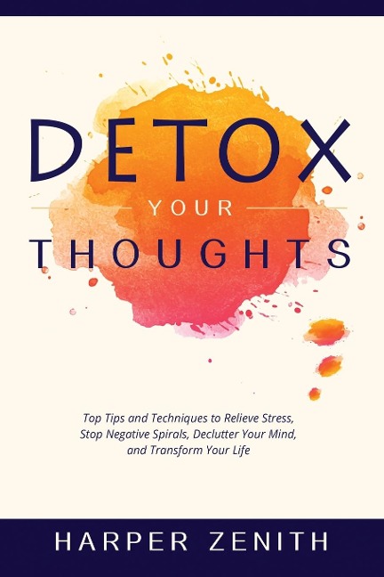 DETOX YOUR THOUGHTS: Top Tips and Techniques to Relieve Stress, Stop Negative Spirals, Declutter Your Mind, and Transform Your Life