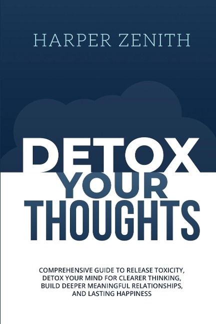 DETOX YOUR THOUGHTS: Comprehensive Guide to Release Toxicity, Detox Your Mind for Clearer Thinking, Build Deeper Meaningful Relationships, and Lasting Happiness