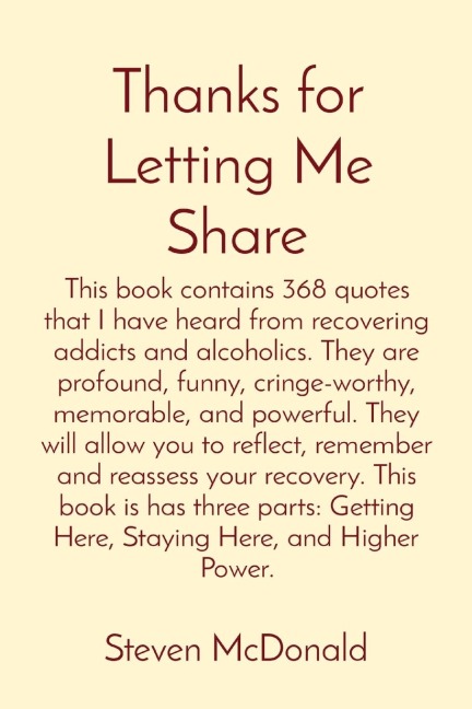 Thanks for Letting Me Share: This book contains 368 quotes that I have heard from recovering addicts and alcoholics. They are profound, funny, cringe-worthy, memorable, and powerful. They will allow you to reflect, remember and reassess your recovery. Thi