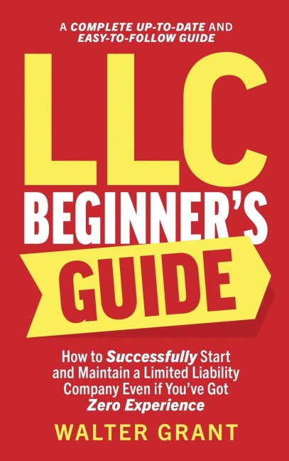 LLC Beginners Guide: How to Successfully Start and Maintain a Limited Liability Company Even if Youve Got Zero Experience (A Complete Up-to-Date & Easy-to-Follow Guide)