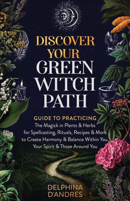 Discover Your Green Witch Path: Guide to Practicing the Magick in Plants & Herbs for Spellcasting, Rituals, Recipes & More to Create Harmony & Balance Within You, Your Spirit & Those Around You