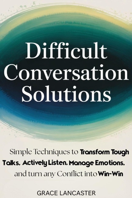 Difficult Conversation Solutions: Simple Techniques to Transform Tough Talks, Actively Listen, Manage Emotions, and turn any Conflict into Win-Win