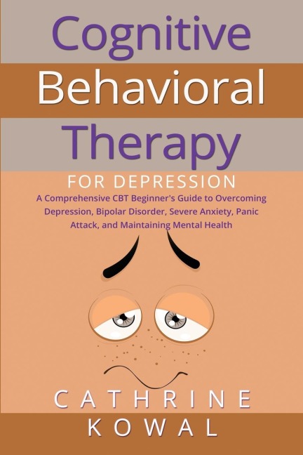 Cognitive Behavioral Therapy for Depression: A Comprehensive CBT Beginners Guide to Overcoming Depression, Bipolar Disorder, Severe Anxiety, Panic Attack, and Maintaining Mental Health