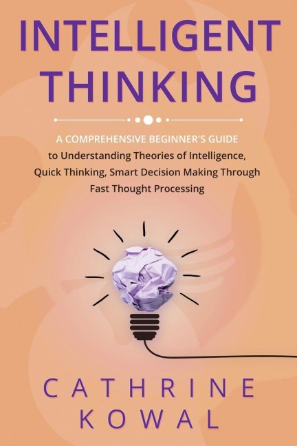 Intelligent Thinking: A Comprehensive Beginners Guide to Understanding Theories of Intelligence, Quick Thinking, Smart Decision Making Through Fast Thought Processing