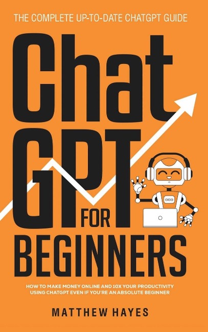 ChatGPT for Beginners: How to Make Money Online and 10x Your Productivity Using ChatGPT Even if Youre an Absolute Beginner (The Complete Up-to-Date ChatGPT Guide)