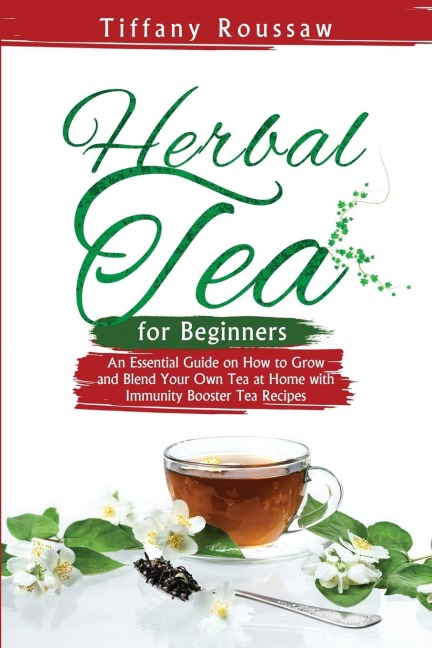 HERBAL TEA FOR BEGINNERS: An Essential Guide on How to Grow  and Blend Your Own Tea at Home  with Immunity Booster Tea Recipes