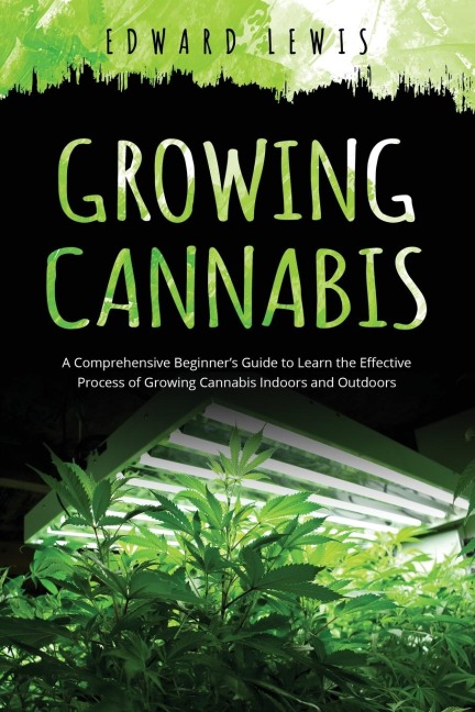GROWING CANNABIS: A Comprehensive Beginners Guide to  Learn the Effective Process of  Growing Cannabis Indoors and Outdoors