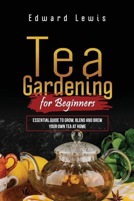 TEA GARDENING FOR BEGINNERS: Essential Guide to Grow, Blend and Brew  Your Own Tea at Home