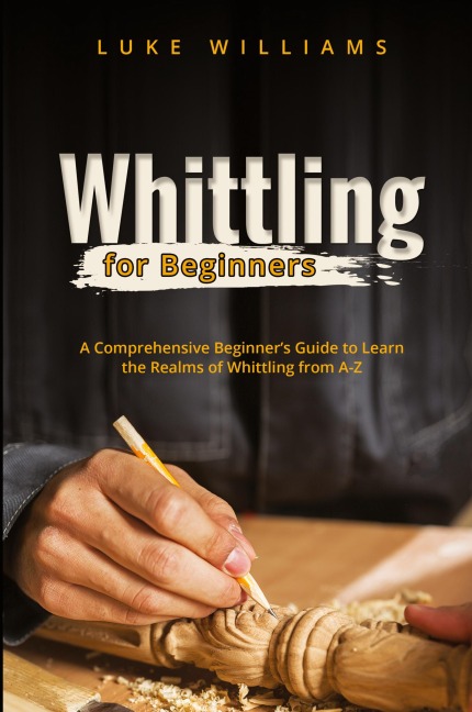 WHITTLING  FOR  BEGINNERS: A Comprehensive Beginners Guide to Learn  the Realms of Whittling from A-Z