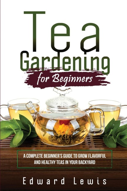 TEA GARDENING FOR BEGINNERS: A Complete Beginners Guide to Grow Flavorful  and Healthy Teas in Your Backyard