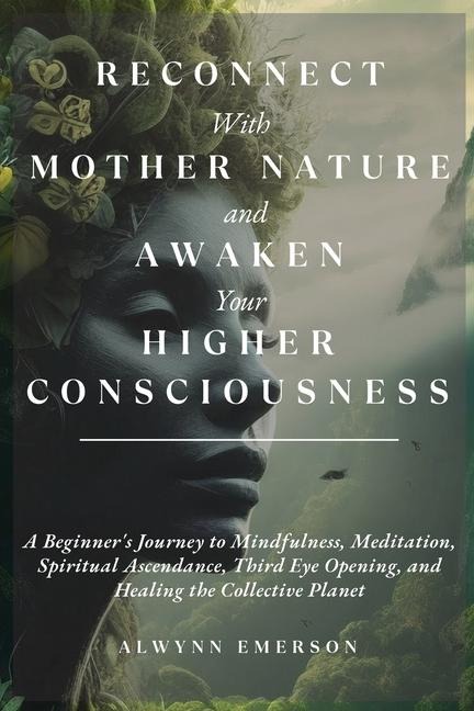 Reconnect With Mother Nature and Awaken Your Higher Consciousness: A Beginners Journey to Mindfulness, Meditation, Spiritual Ascendance, Third Eye Opening, and Healing the Collective Planet