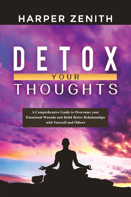 DETOX YOUR THOUGHTS: A Comprehensive Guide to Overcome your Emotional Wounds and Build Better Relationships with Yourself and Others