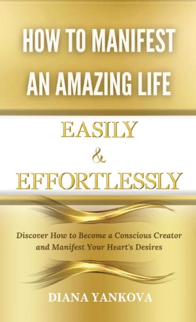 How to Manifest an Amazing Life Easily and Effortlessly: Discover How to Become a Conscious Creator and Manifest Your Hearts Desires