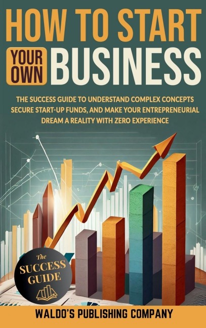 How to Start Your Own Business: The Success Guide to Understand Complex Concepts, Secure Start-Up Funds, and Make Your Entrepreneurial Dream a Reality with Zero Experience