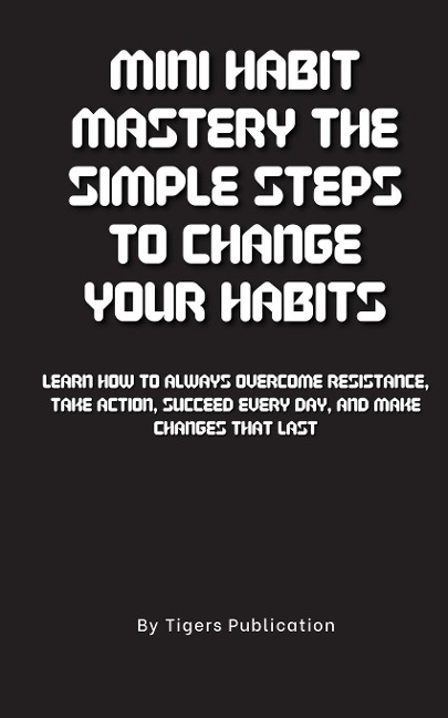 Mini Habit Mastery The Simple Steps To Change Your Habits: Learn How To Always Overcome Resistance, Take Action, Succeed Every Day, And Make Changes That Last