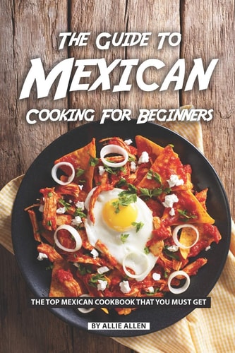 The Guide to Mexican Cooking for Beginners The Top Mexican Cookbook That You Must Get