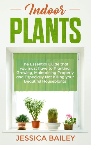 Indoor Plants The Essential Guide That You Must Have to Planting, Growing, Maintaining Properly and Especially Not Killing Your Beautiful Houseplants
