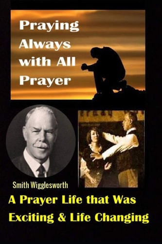 Smith Wigglesworth Praying Always with All Prayer: a Prayer Life That Was Exciting & Life Changing