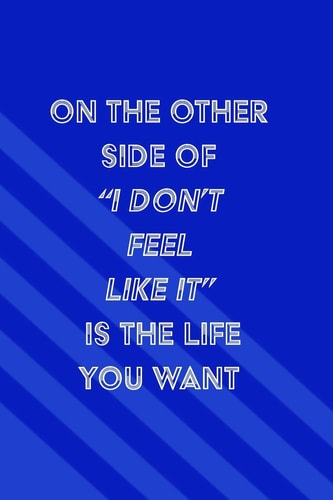 On the Other Side of I Don't Feel Like It Is the Life You Want