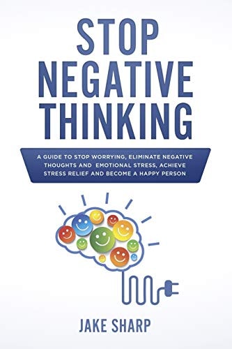 Stop Negative Thinking A Guide to Stop Worrying, Eliminate Negative Thoughts and Emotional Stress, Achieve Stress Relief and Become a Happy Person