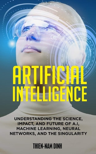 Artificial Intelligence Understanding The Science, Impact, And Future Of A.I, Machine Learning, Neural Networks, And The Singularity